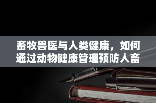 畜牧兽医与人类健康，如何通过动物健康管理预防人畜共患病？