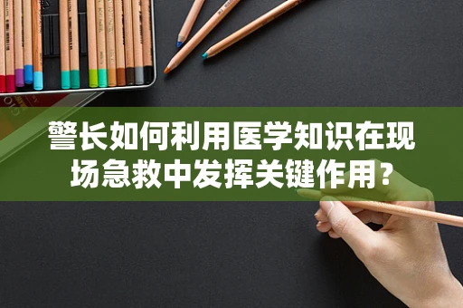 警长如何利用医学知识在现场急救中发挥关键作用？