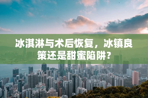 冰淇淋与术后恢复，冰镇良策还是甜蜜陷阱？