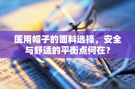 医用帽子的面料选择，安全与舒适的平衡点何在？