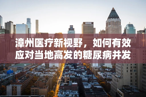 漳州医疗新视野，如何有效应对当地高发的糖尿病并发症？