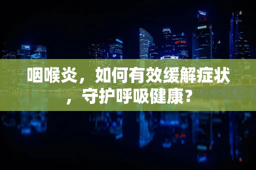 咽喉炎，如何有效缓解症状，守护呼吸健康？