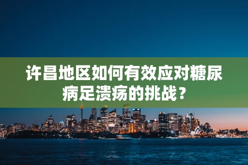 许昌地区如何有效应对糖尿病足溃疡的挑战？