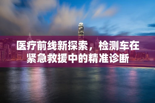 医疗前线新探索，检测车在紧急救援中的精准诊断