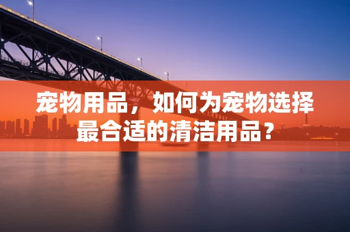 宠物用品，如何为宠物选择最合适的清洁用品？