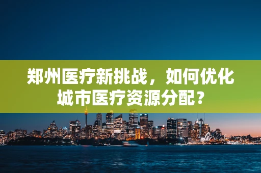 郑州医疗新挑战，如何优化城市医疗资源分配？