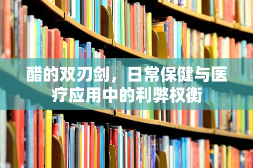醋的双刃剑，日常保健与医疗应用中的利弊权衡