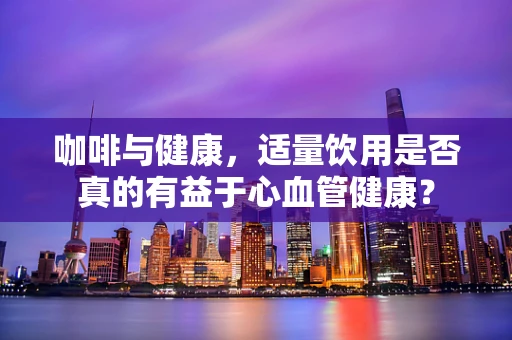 咖啡与健康，适量饮用是否真的有益于心血管健康？