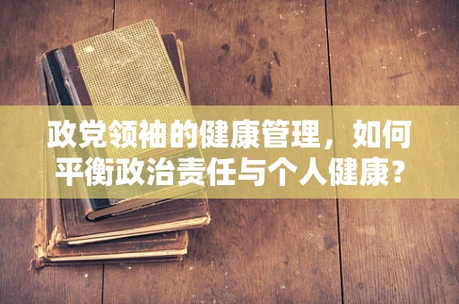 政党领袖的健康管理，如何平衡政治责任与个人健康？