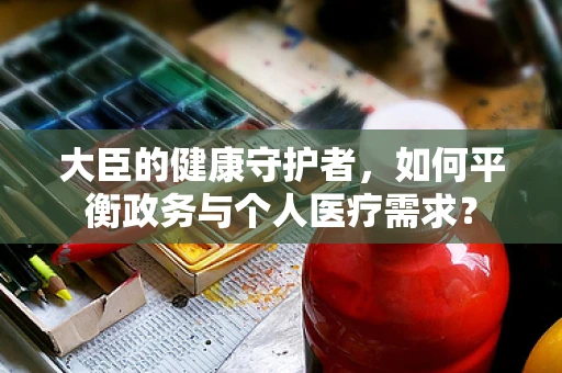 大臣的健康守护者，如何平衡政务与个人医疗需求？