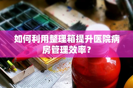 如何利用整理箱提升医院病房管理效率？