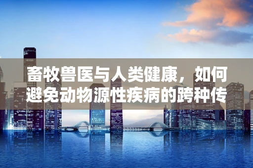 畜牧兽医与人类健康，如何避免动物源性疾病的跨种传播？