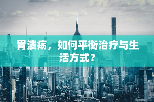 胃溃疡，如何平衡治疗与生活方式？