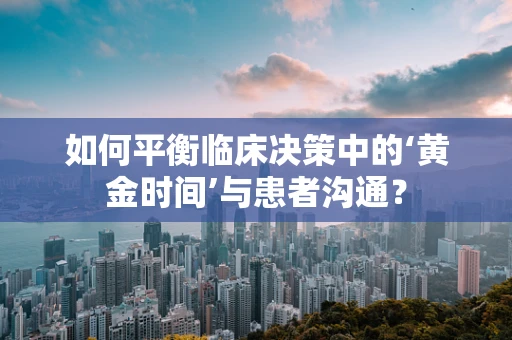 如何平衡临床决策中的‘黄金时间’与患者沟通？