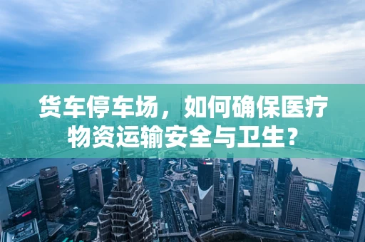 货车停车场，如何确保医疗物资运输安全与卫生？