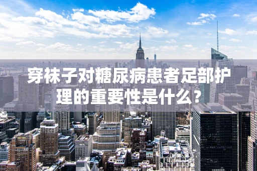 穿袜子对糖尿病患者足部护理的重要性是什么？