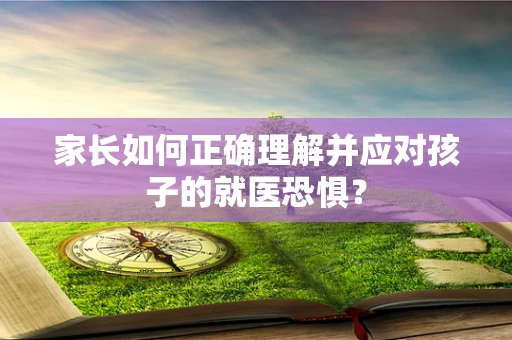 家长如何正确理解并应对孩子的就医恐惧？