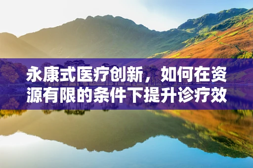 永康式医疗创新，如何在资源有限的条件下提升诊疗效率？