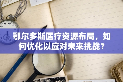 鄂尔多斯医疗资源布局，如何优化以应对未来挑战？