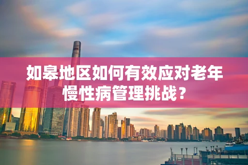 如皋地区如何有效应对老年慢性病管理挑战？