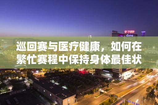 巡回赛与医疗健康，如何在繁忙赛程中保持身体最佳状态？