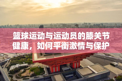 篮球运动与运动员的膝关节健康，如何平衡激情与保护？