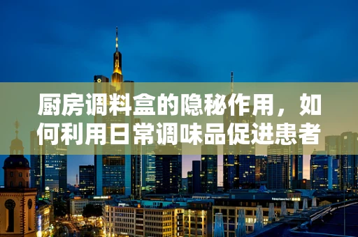 厨房调料盒的隐秘作用，如何利用日常调味品促进患者康复？