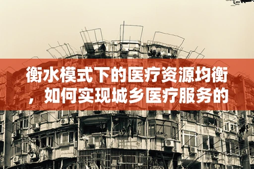 衡水模式下的医疗资源均衡，如何实现城乡医疗服务的深度融合？
