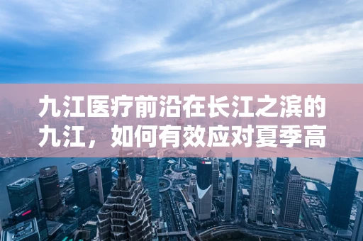 九江医疗前沿在长江之滨的九江，如何有效应对夏季高发的肠道疾病？