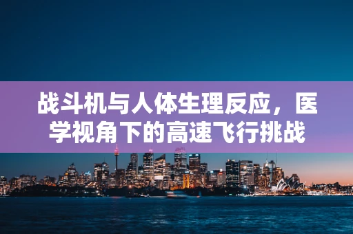 战斗机与人体生理反应，医学视角下的高速飞行挑战