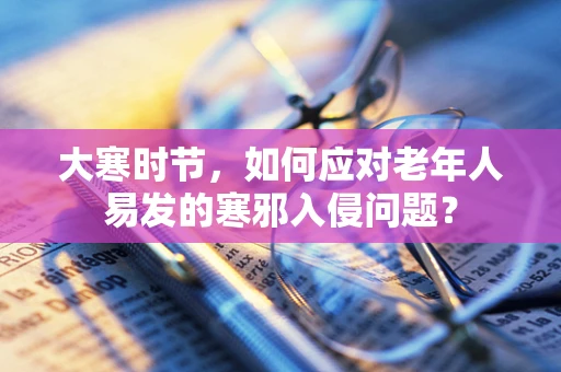 大寒时节，如何应对老年人易发的寒邪入侵问题？