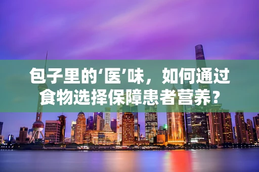 包子里的‘医’味，如何通过食物选择保障患者营养？