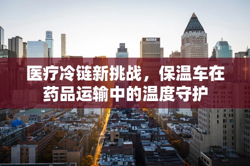 医疗冷链新挑战，保温车在药品运输中的温度守护
