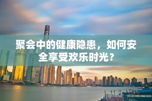 聚会中的健康隐患，如何安全享受欢乐时光？