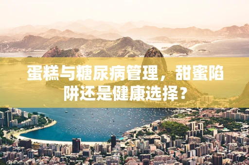 蛋糕与糖尿病管理，甜蜜陷阱还是健康选择？