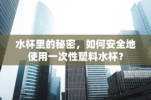 水杯里的秘密，如何安全地使用一次性塑料水杯？