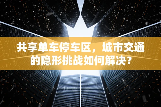 共享单车停车区，城市交通的隐形挑战如何解决？