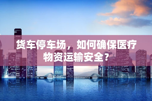 货车停车场，如何确保医疗物资运输安全？
