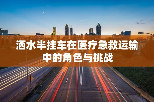 洒水半挂车在医疗急救运输中的角色与挑战