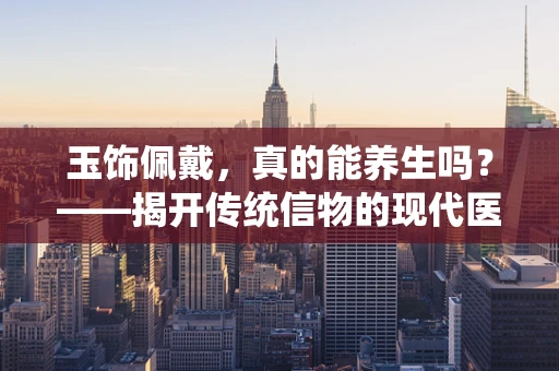 玉饰佩戴，真的能养生吗？——揭开传统信物的现代医学谜团