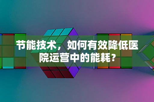 节能技术，如何有效降低医院运营中的能耗？
