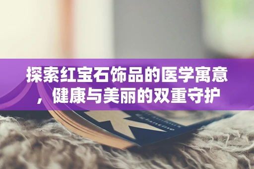 探索红宝石饰品的医学寓意，健康与美丽的双重守护