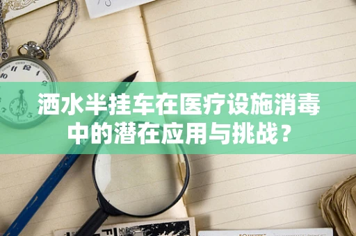 洒水半挂车在医疗设施消毒中的潜在应用与挑战？