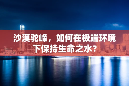 沙漠驼峰，如何在极端环境下保持生命之水？