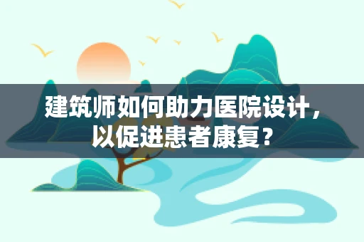 建筑师如何助力医院设计，以促进患者康复？