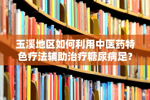 玉溪地区如何利用中医药特色疗法辅助治疗糖尿病足？