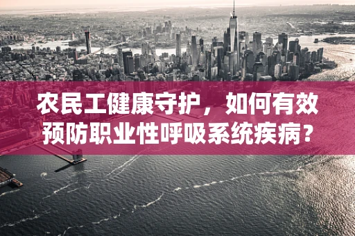 农民工健康守护，如何有效预防职业性呼吸系统疾病？
