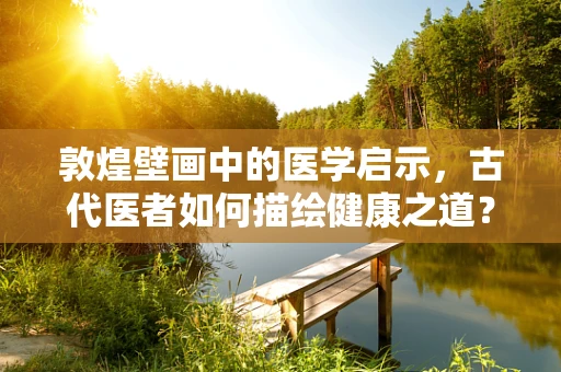 敦煌壁画中的医学启示，古代医者如何描绘健康之道？