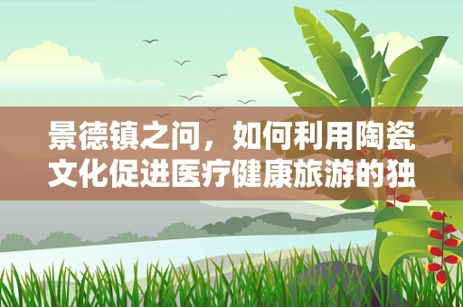 景德镇之问，如何利用陶瓷文化促进医疗健康旅游的独特魅力？