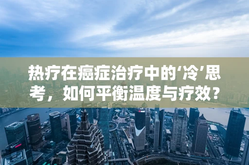 热疗在癌症治疗中的‘冷’思考，如何平衡温度与疗效？